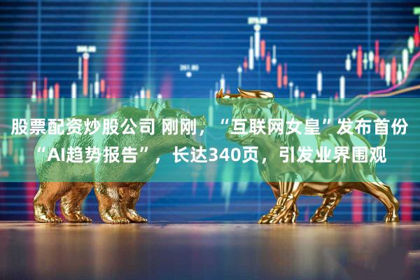 股票配资炒股公司 刚刚，“互联网女皇”发布首份“AI趋势报告”，长达340页，引发业界围观