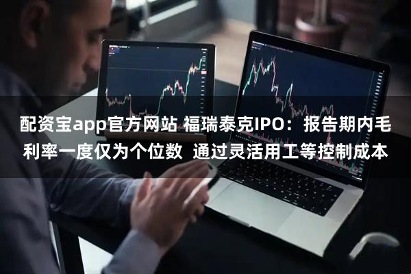 配资宝app官方网站 福瑞泰克IPO：报告期内毛利率一度仅为个位数  通过灵活用工等控制成本