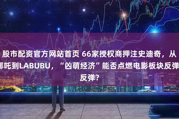 股市配资官方网站首页 66家授权商押注史迪奇，从哪吒到LABUBU，“凶萌经济”能否点燃电影板块反弹？
