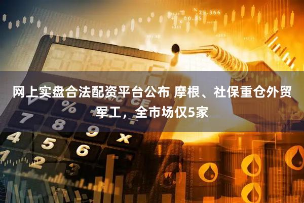 网上实盘合法配资平台公布 摩根、社保重仓外贸军工，全市场仅5家