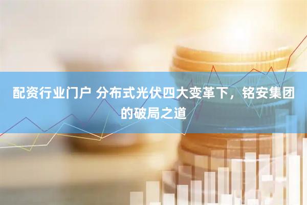 配资行业门户 分布式光伏四大变革下，铭安集团的破局之道