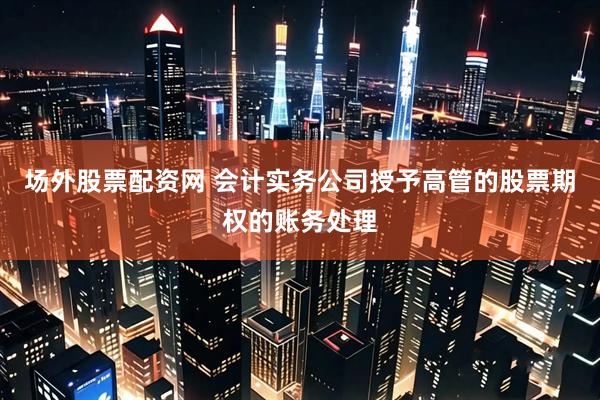 场外股票配资网 会计实务公司授予高管的股票期权的账务处理