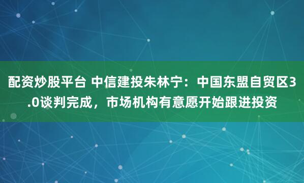 配资炒股平台 中信建投朱林宁：中国东盟自贸区3.0谈判完成，市场机构有意愿开始跟进投资