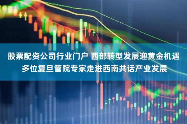 股票配资公司行业门户 西部转型发展迎黄金机遇 多位复旦管院专家走进西南共话产业发展