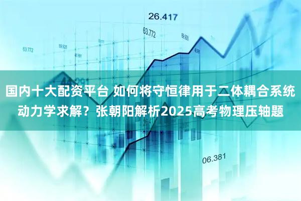国内十大配资平台 如何将守恒律用于二体耦合系统动力学求解？张朝阳解析2025高考物理压轴题