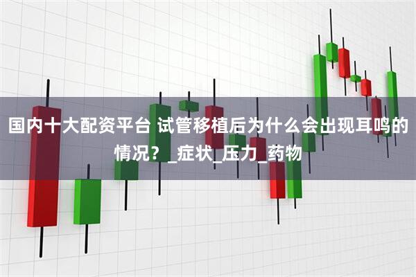 国内十大配资平台 试管移植后为什么会出现耳鸣的情况？_症状_压力_药物
