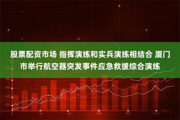 股票配资市场 指挥演练和实兵演练相结合 厦门市举行航空器突发事件应急救援综合演练