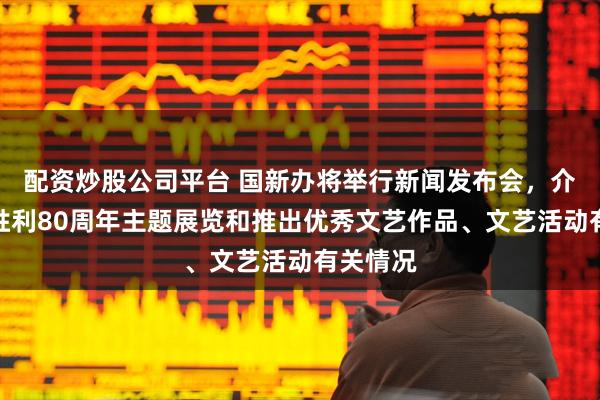 配资炒股公司平台 国新办将举行新闻发布会，介绍抗战胜利80周年主题展览和推出优秀文艺作品、文艺活动有关情况