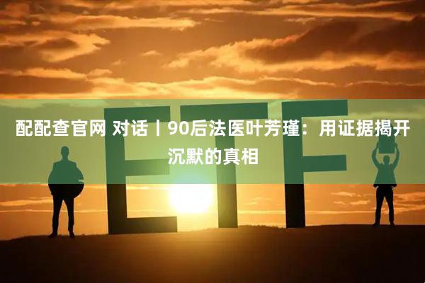配配查官网 对话丨90后法医叶芳瑾：用证据揭开沉默的真相