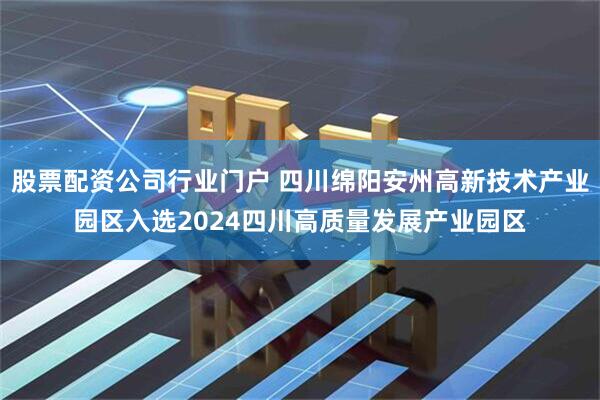 股票配资公司行业门户 四川绵阳安州高新技术产业园区入选2024四川高质量发展产业园区