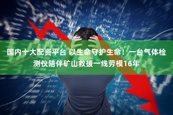 国内十大配资平台 以生命守护生命！一台气体检测仪陪伴矿山救援一线劳模16年