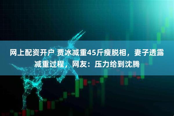 网上配资开户 贾冰减重45斤瘦脱相，妻子透露减重过程，网友：压力给到沈腾