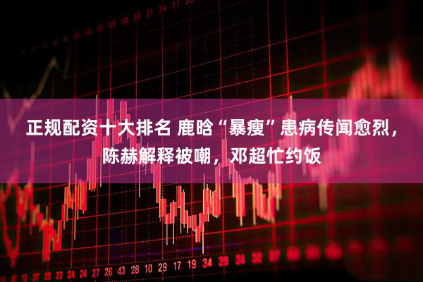 正规配资十大排名 鹿晗“暴瘦”患病传闻愈烈，陈赫解释被嘲，邓超忙约饭