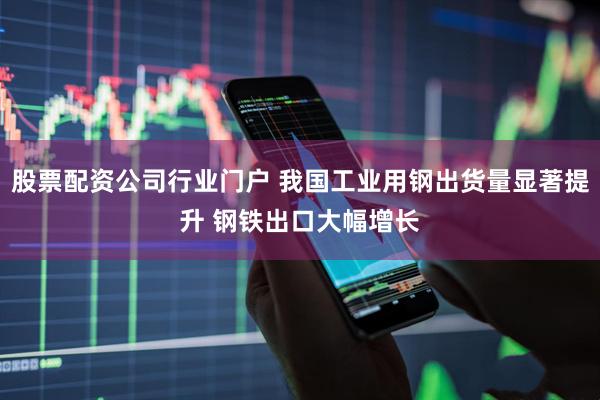 股票配资公司行业门户 我国工业用钢出货量显著提升 钢铁出口大幅增长