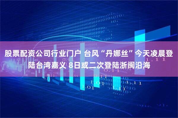 股票配资公司行业门户 台风“丹娜丝”今天凌晨登陆台湾嘉义 8日或二次登陆浙闽沿海