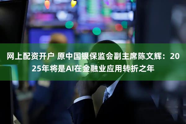 网上配资开户 原中国银保监会副主席陈文辉：2025年将是AI在金融业应用转折之年