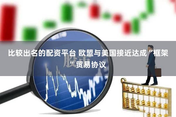 比较出名的配资平台 欧盟与美国接近达成“框架”贸易协议