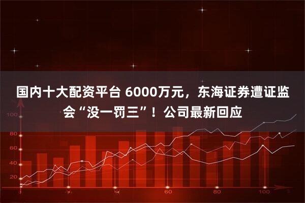 国内十大配资平台 6000万元，东海证券遭证监会“没一罚三”！公司最新回应