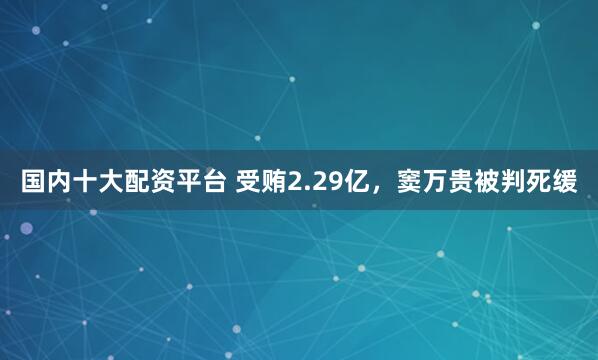 国内十大配资平台 受贿2.29亿，窦万贵被判死缓