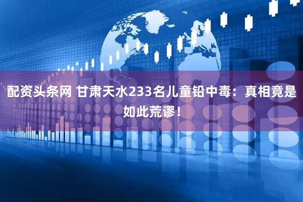 配资头条网 甘肃天水233名儿童铅中毒：真相竟是如此荒谬！