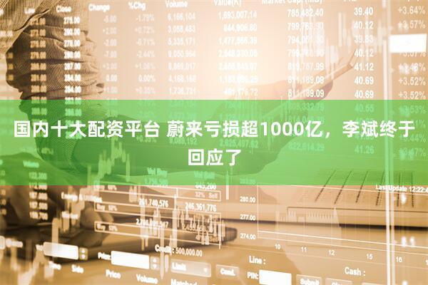 国内十大配资平台 蔚来亏损超1000亿，李斌终于回应了