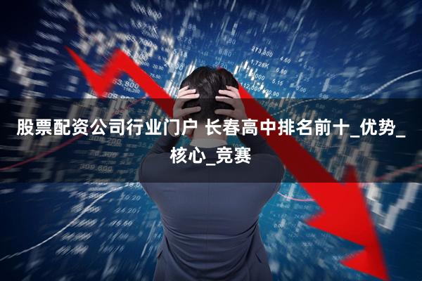 股票配资公司行业门户 长春高中排名前十_优势_核心_竞赛