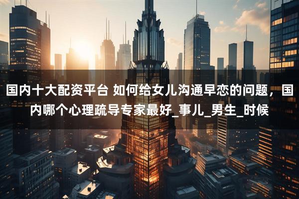 国内十大配资平台 如何给女儿沟通早恋的问题，国内哪个心理疏导专家最好_事儿_男生_时候