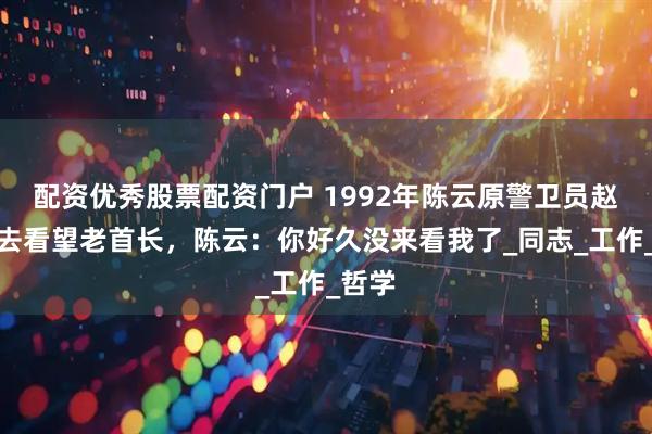 配资优秀股票配资门户 1992年陈云原警卫员赵天元去看望老首长，陈云：你好久没来看我了_同志_工作_哲学