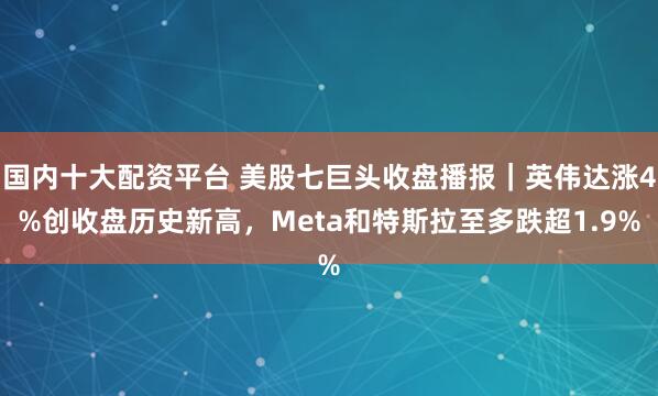 国内十大配资平台 美股七巨头收盘播报｜英伟达涨4%创收盘历史新高，Meta和特斯拉至多跌超1.9%