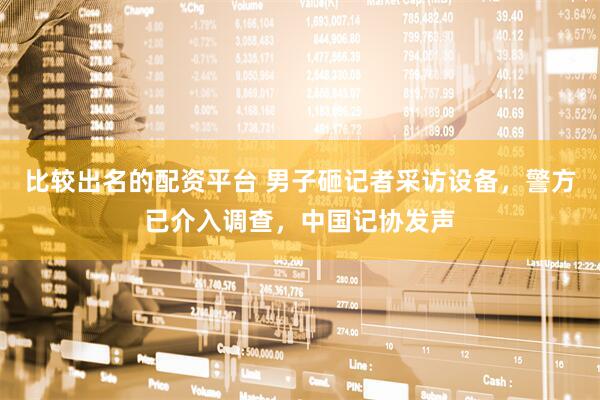 比较出名的配资平台 男子砸记者采访设备，警方已介入调查，中国记协发声
