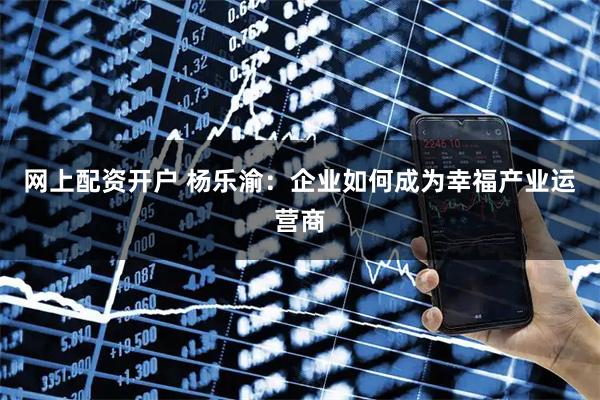 网上配资开户 杨乐渝：企业如何成为幸福产业运营商