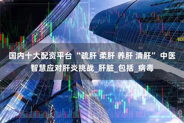 国内十大配资平台 “疏肝 柔肝 养肝 清肝” 中医智慧应对肝炎挑战_肝脏_包括_病毒