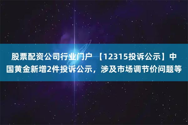 股票配资公司行业门户 【12315投诉公示】中国黄金新增2件投诉公示，涉及市场调节价问题等