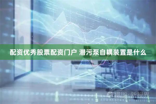 配资优秀股票配资门户 潜污泵自耦装置是什么