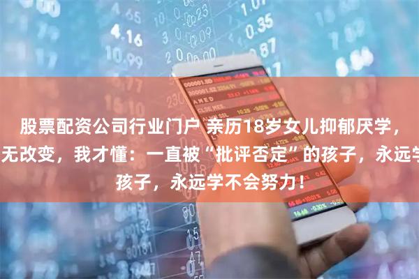 股票配资公司行业门户 亲历18岁女儿抑郁厌学，休学两年毫无改变，我才懂：一直被“批评否定”的孩子，永远学不会努力！