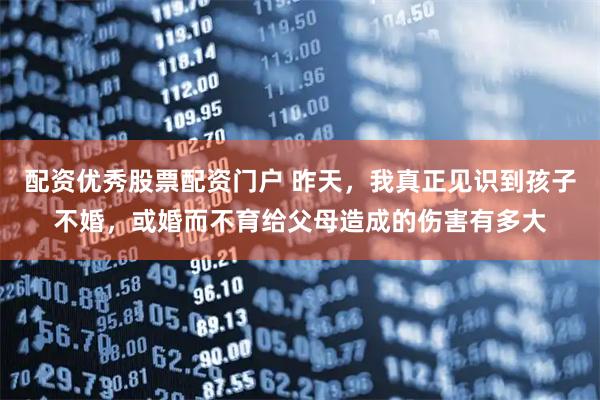 配资优秀股票配资门户 昨天，我真正见识到孩子不婚，或婚而不育给父母造成的伤害有多大
