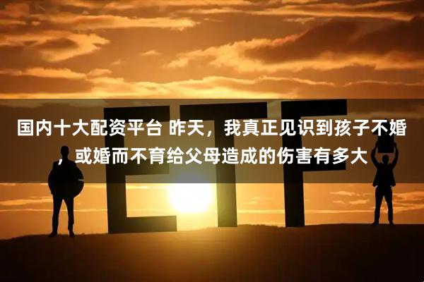国内十大配资平台 昨天，我真正见识到孩子不婚，或婚而不育给父母造成的伤害有多大