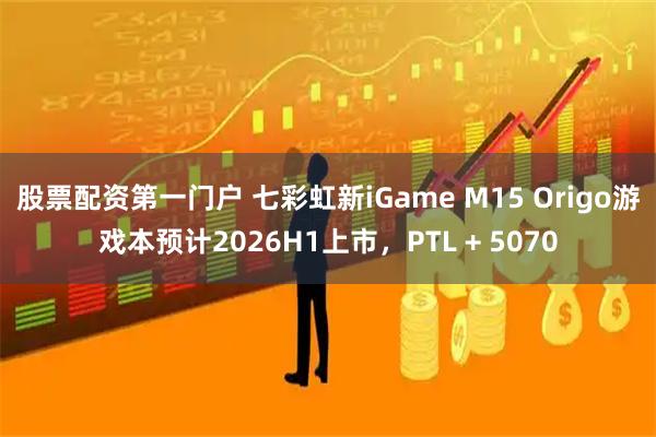 股票配资第一门户 七彩虹新iGame M15 Origo游戏本预计2026H1上市，PTL + 5070