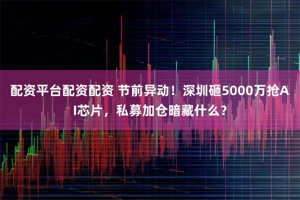 配资平台配资配资 节前异动！深圳砸5000万抢AI芯片，私募加仓暗藏什么？