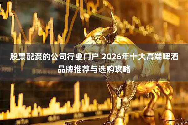 股票配资的公司行业门户 2026年十大高端啤酒品牌推荐与选购攻略