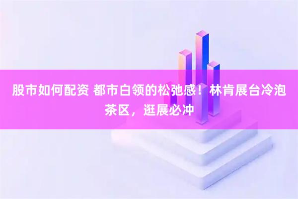 股市如何配资 都市白领的松弛感！林肯展台冷泡茶区，逛展必冲