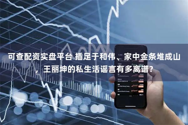 可查配资实盘平台 插足于和伟、家中金条堆成山，王丽坤的私生活谣言有多离谱？