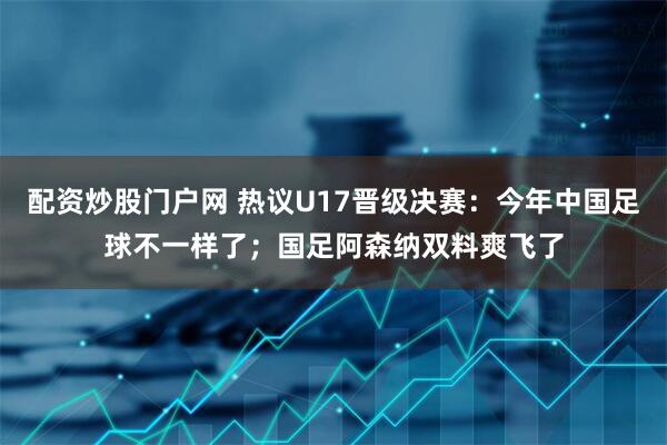 配资炒股门户网 热议U17晋级决赛：今年中国足球不一样了；国足阿森纳双料爽飞了