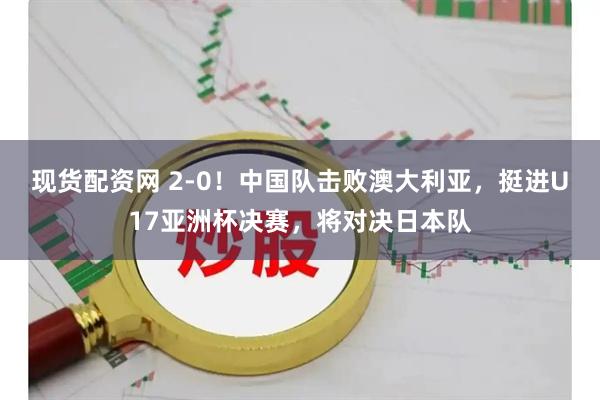 现货配资网 2-0！中国队击败澳大利亚，挺进U17亚洲杯决赛，将对决日本队
