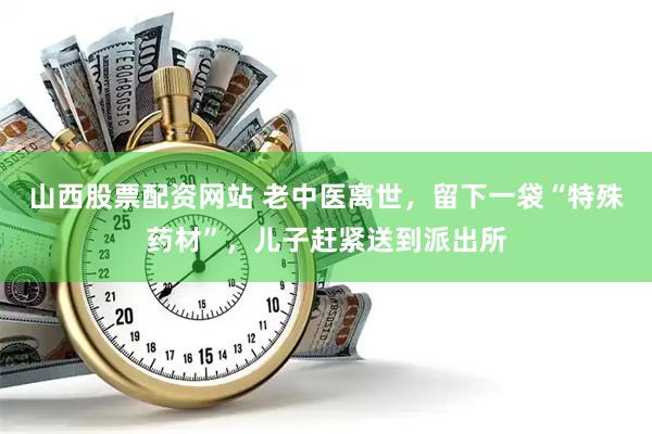山西股票配资网站 老中医离世,留下一袋“特殊药材”,儿子赶紧送到派出所